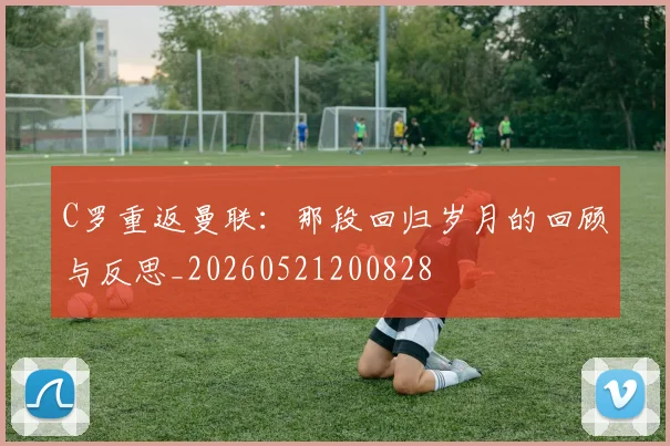 C罗重返曼联:那段回归岁月的回顾与反思_20260521200828