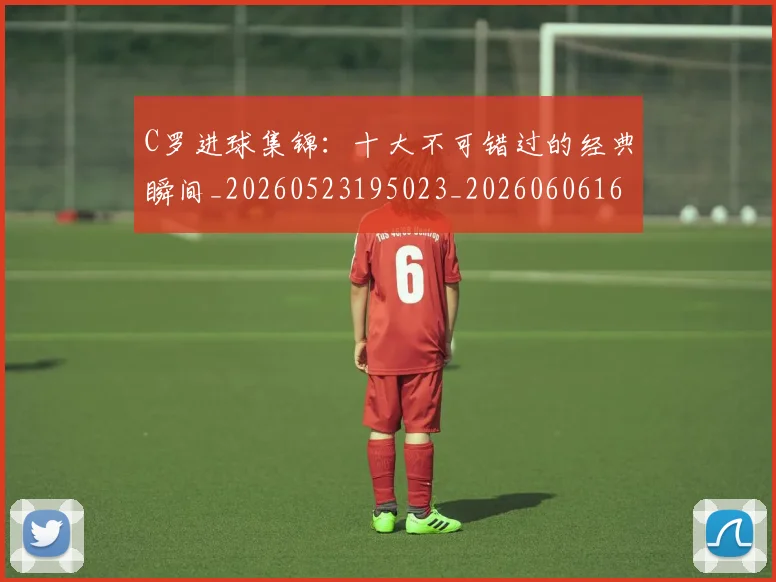 C罗进球集锦:十大不可错过的经典瞬间_20260523195023_20260606165549